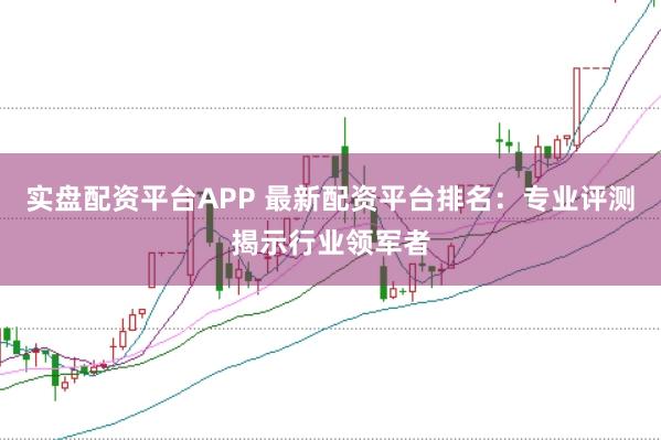 实盘配资平台APP 最新配资平台排名:专业评测揭示行业领军者