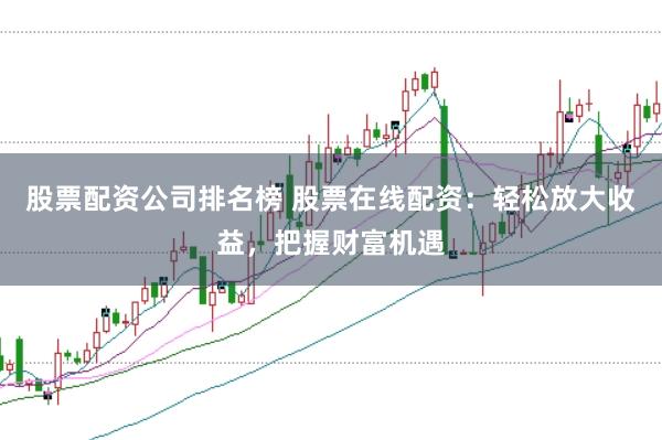 股票配资公司排名榜 股票在线配资：轻松放大收益，把握财富机遇