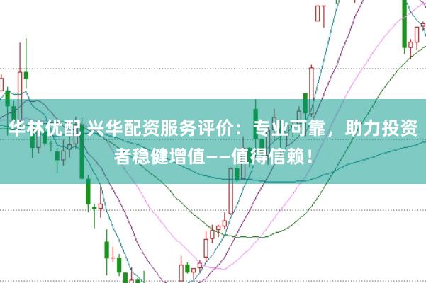 华林优配 兴华配资服务评价：专业可靠，助力投资者稳健增值——值得信赖！