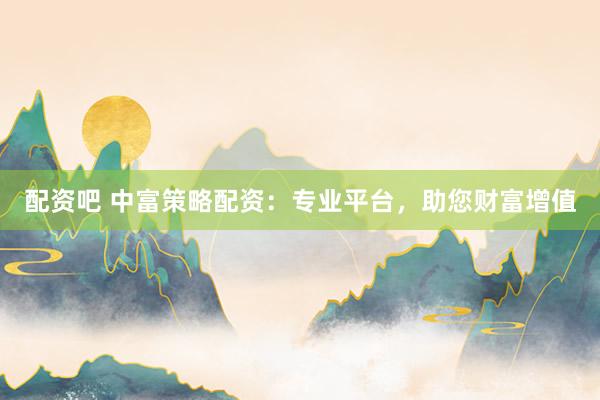 配资吧 中富策略配资：专业平台，助您财富增值
