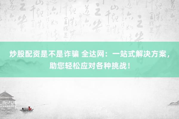 炒股配资是不是诈骗 全达网：一站式解决方案，助您轻松应对各种挑战！