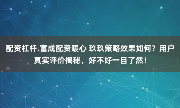 配资杠杆.富成配资暖心 玖玖策略效果如何？用户真实评价揭秘，好不好一目了然！