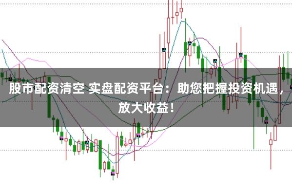股市配资清空 实盘配资平台：助您把握投资机遇，放大收益！