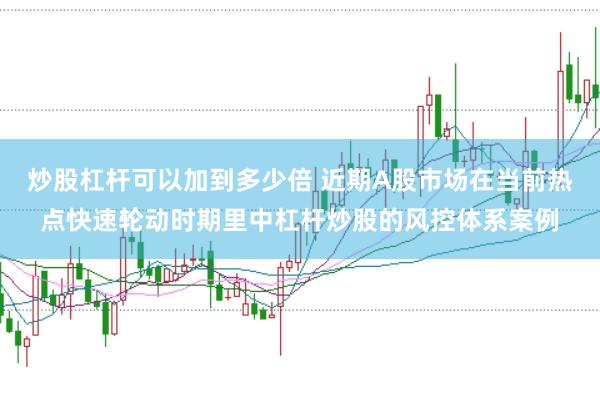 炒股杠杆可以加到多少倍 近期A股市场在当前热点快速轮动时期里中杠杆炒股的风控体系案例