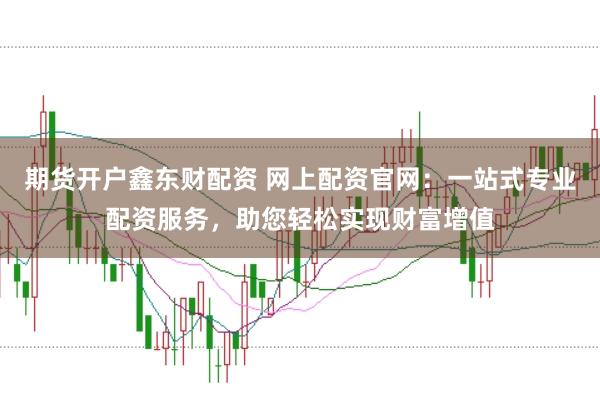 期货开户鑫东财配资 网上配资官网：一站式专业配资服务，助您轻松实现财富增值