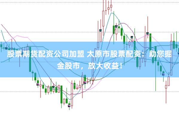 股票期货配资公司加盟 太原市股票配资：助您掘金股市，放大收益！
