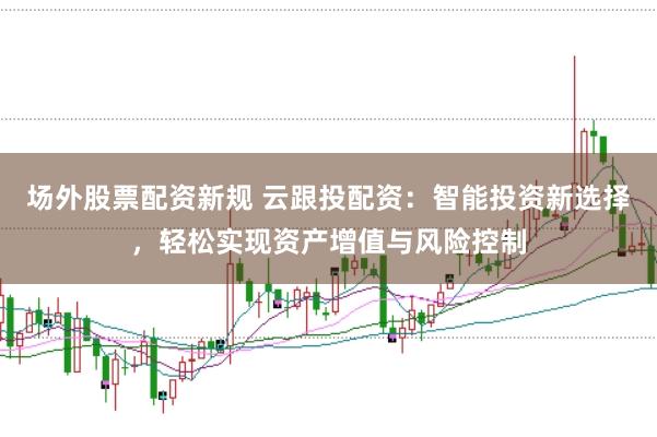 场外股票配资新规 云跟投配资：智能投资新选择，轻松实现资产增值与风险控制