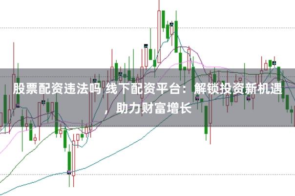 股票配资违法吗 线下配资平台：解锁投资新机遇，助力财富增长