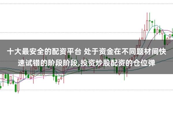 十大最安全的配资平台 处于资金在不同题材间快速试错的阶段阶段，投资炒股配资的仓位弹