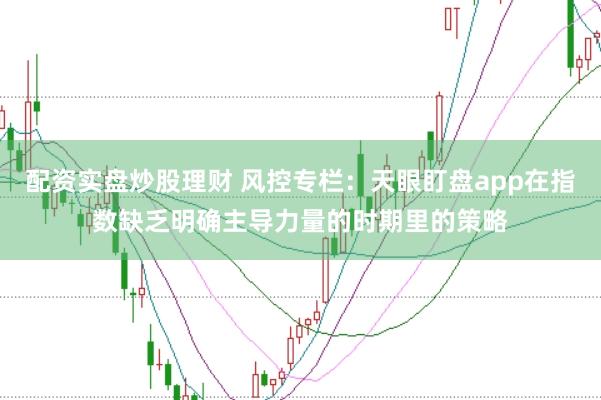 配资实盘炒股理财 风控专栏：天眼盯盘app在指数缺乏明确主导力量的时期里的策略