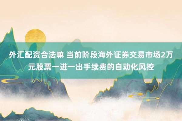 外汇配资合法嘛 当前阶段海外证券交易市场2万元股票一进一出手续费的自动化风控