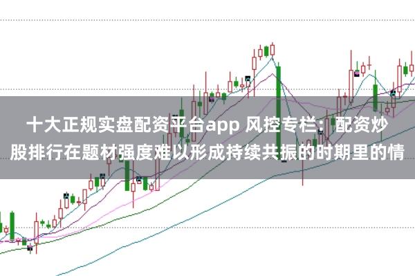 十大正规实盘配资平台app 风控专栏：配资炒股排行在题材强度难以形成持续共振的时期里的情