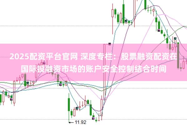 2025配资平台官网 深度专栏：股票融资配资在国际投融资市场的账户安全控制结合时间