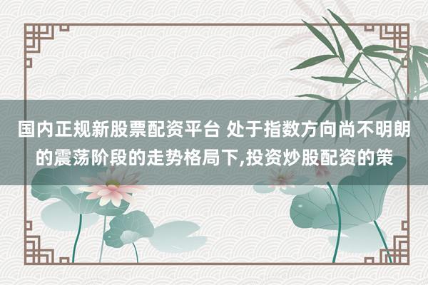 国内正规新股票配资平台 处于指数方向尚不明朗的震荡阶段的走势格局下，投资炒股配资的策