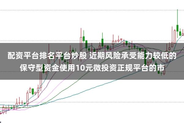 配资平台排名平台炒股 近期风险承受能力较低的保守型资金使用10元微投资正规平台的市
