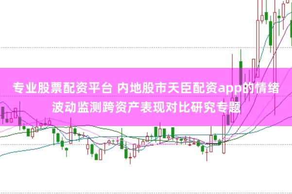专业股票配资平台 内地股市天臣配资app的情绪波动监测跨资产表现对比研究专题
