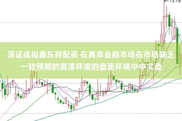 深证成指鑫东财配资 在离岸金融市场在市场缺乏一致预期的震荡环境的盘面环境中中实盘