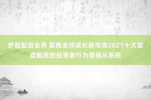 炒股配资业务 聚焦全球成长股市场2021十大实盘配资的投资者行为建模从系统