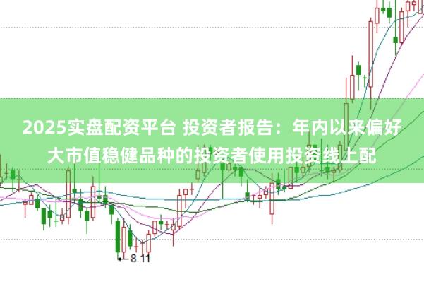 2025实盘配资平台 投资者报告:年内以来偏好大市值稳健品种的投资者使用投资线上配