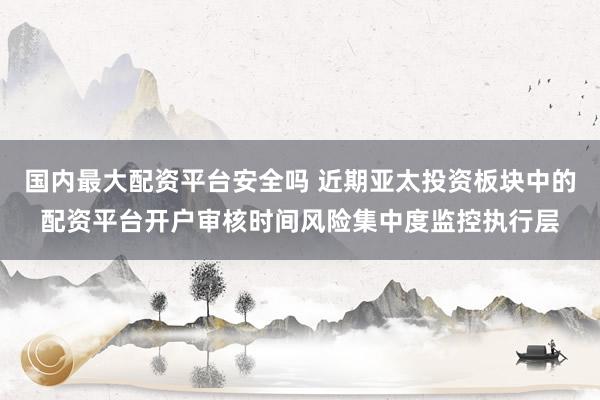 国内最大配资平台安全吗 近期亚太投资板块中的配资平台开户审核时间风险集中度监控执行层