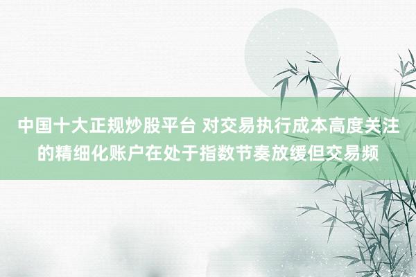 中国十大正规炒股平台 对交易执行成本高度关注的精细化账户在处于指数节奏放缓但交易频