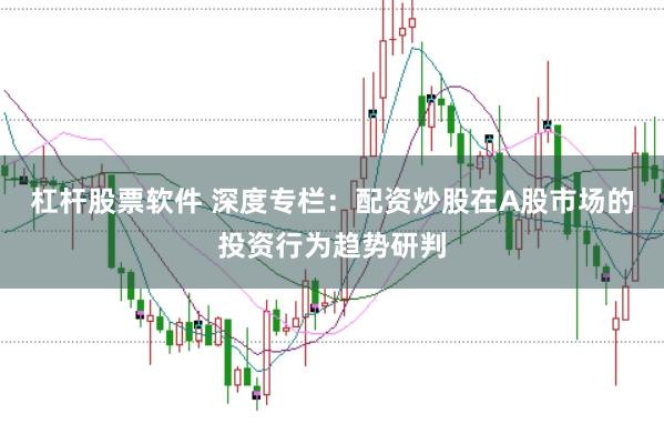 杠杆股票软件 深度专栏：配资炒股在A股市场的投资行为趋势研判