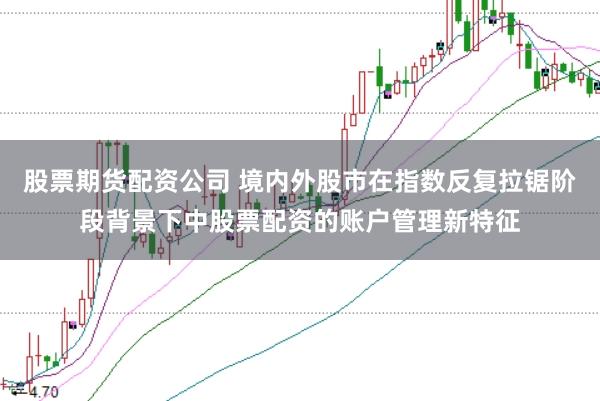 股票期货配资公司 境内外股市在指数反复拉锯阶段背景下中股票配资的账户管理新特征