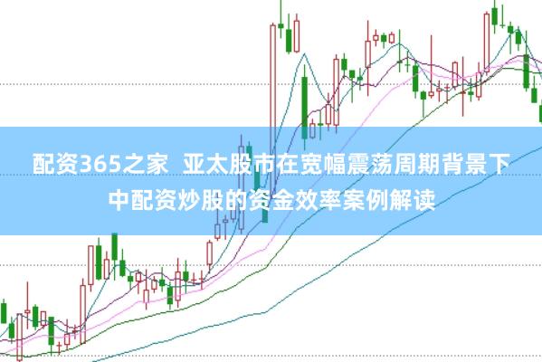 配资365之家  亚太股市在宽幅震荡周期背景下中配资炒股的资金效率案例解读