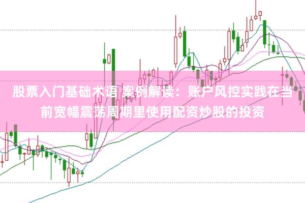股票入门基础术语 案例解读：账户风控实践在当前宽幅震荡周期里使用配资炒股的投资