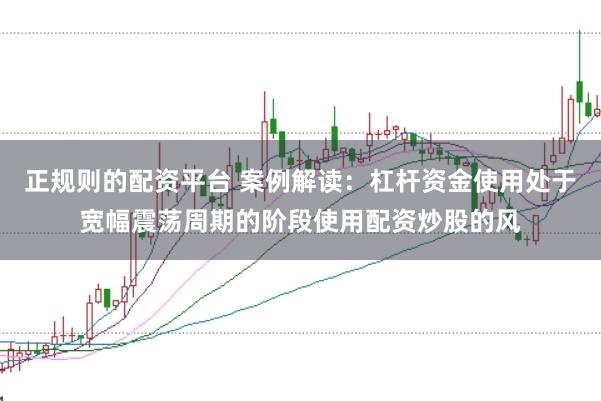正规则的配资平台 案例解读：杠杆资金使用处于宽幅震荡周期的阶段使用配资炒股的风