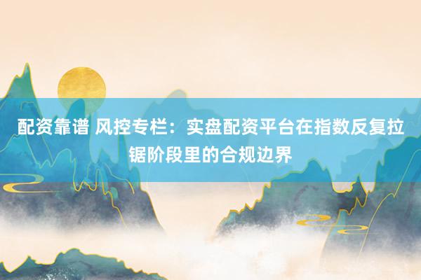 配资靠谱 风控专栏：实盘配资平台在指数反复拉锯阶段里的合规边界