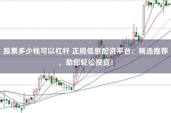 股票多少钱可以杠杆 正规低息配资平台：精选推荐，助您轻松投资！