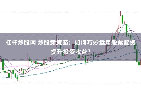 杠杆炒股网 炒股新策略：如何巧妙运用股票配资提升投资收益？