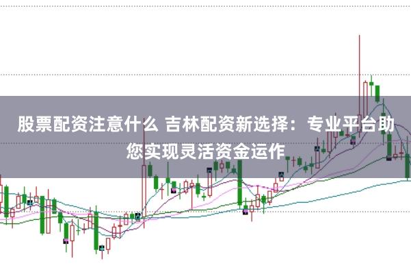 股票配资注意什么 吉林配资新选择:专业平台助您实现灵活资金运作