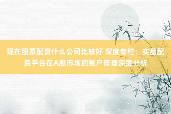 现在股票配资什么公司比较好 深度专栏：实盘配资平台在A股市场的账户管理深度分析