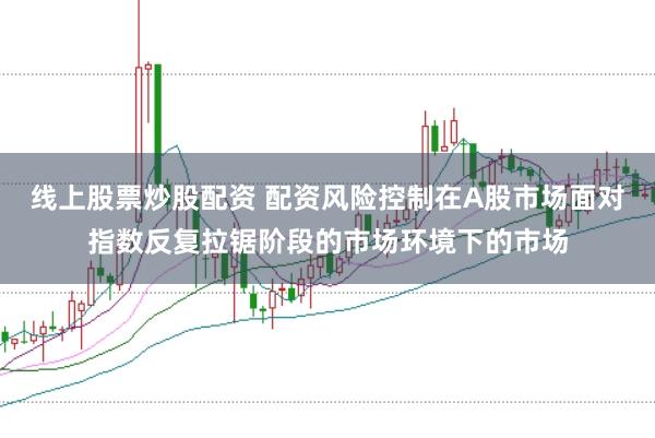 线上股票炒股配资 配资风险控制在A股市场面对指数反复拉锯阶段的市场环境下的市场