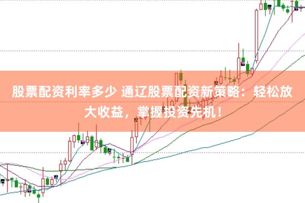 股票配资利率多少 通辽股票配资新策略：轻松放大收益，掌握投资先机！