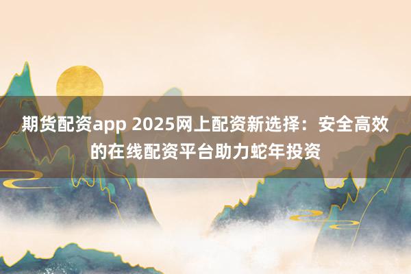 期货配资app 2025网上配资新选择:安全高效的在线配资平台助力蛇年投资