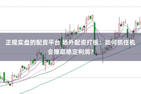 正规实盘的配资平台 场外配资打板：如何抓住机会赚取稳定利润？