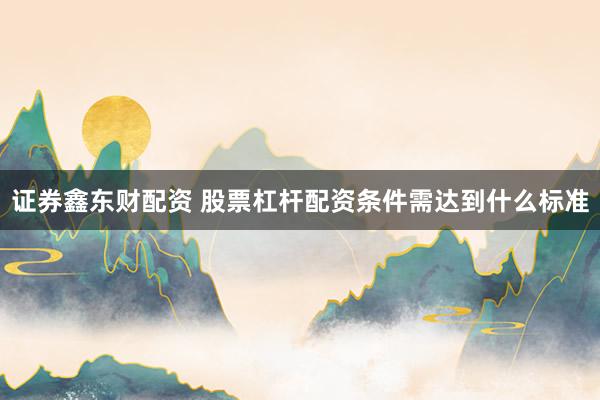 证券鑫东财配资 股票杠杆配资条件需达到什么标准