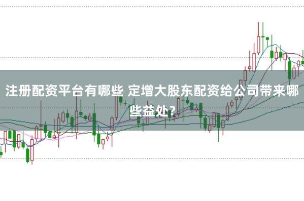 注册配资平台有哪些 定增大股东配资给公司带来哪些益处？