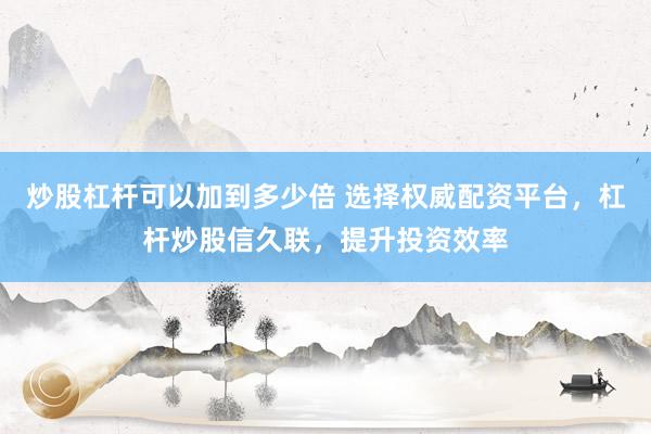 炒股杠杆可以加到多少倍 选择权威配资平台，杠杆炒股信久联，提升投资效率