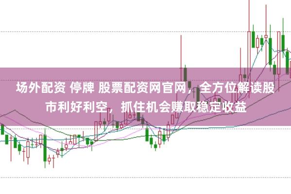 场外配资 停牌 股票配资网官网，全方位解读股市利好利空，抓住机会赚取稳定收益