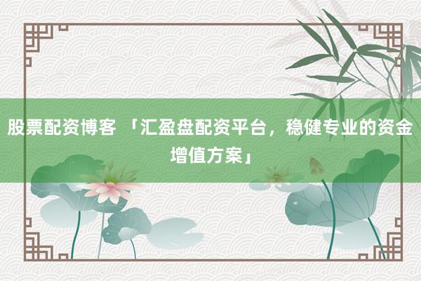 股票配资博客 「汇盈盘配资平台，稳健专业的资金增值方案」