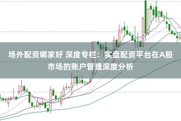 场外配资哪家好 深度专栏：实盘配资平台在A股市场的账户管理深度分析