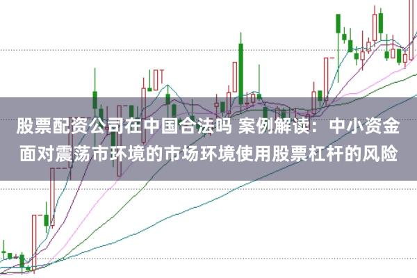 股票配资公司在中国合法吗 案例解读：中小资金面对震荡市环境的市场环境使用股票杠杆的风险
