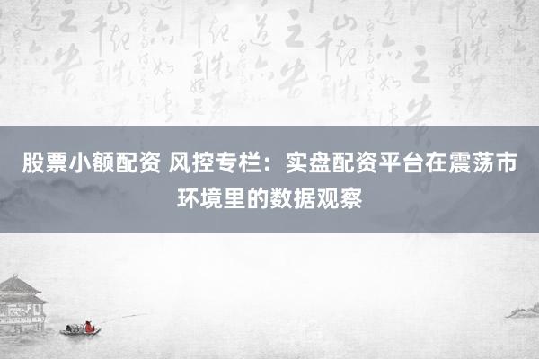 股票小额配资 风控专栏：实盘配资平台在震荡市环境里的数据观察