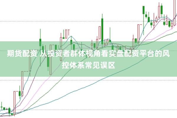 期货配资 从投资者群体视角看实盘配资平台的风控体系常见误区