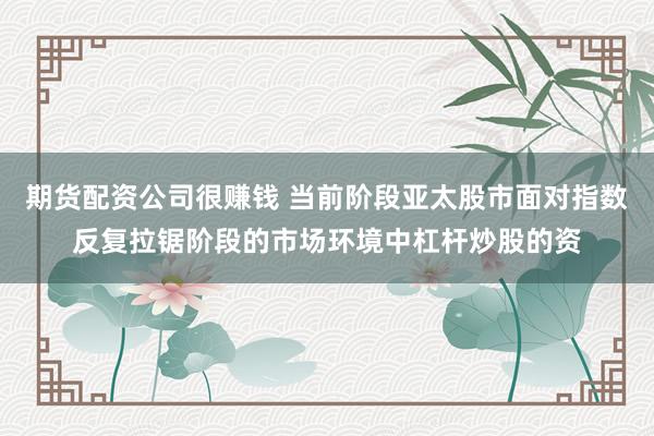 期货配资公司很赚钱 当前阶段亚太股市面对指数反复拉锯阶段的市场环境中杠杆炒股的资