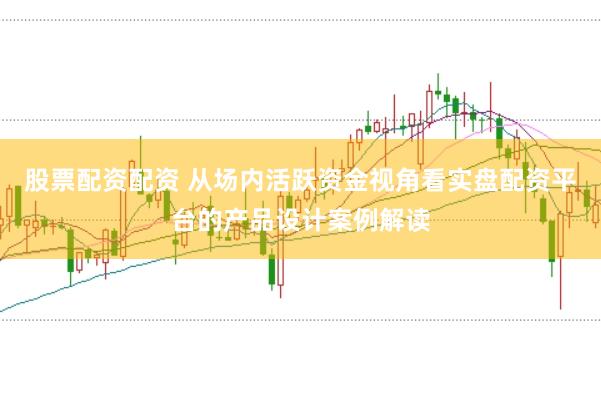 股票配资配资 从场内活跃资金视角看实盘配资平台的产品设计案例解读